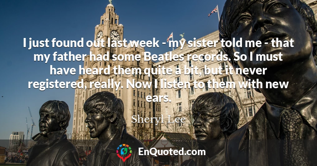 I just found out last week - my sister told me - that my father had some Beatles records. So I must have heard them quite a bit, but it never registered, really. Now I listen to them with new ears.