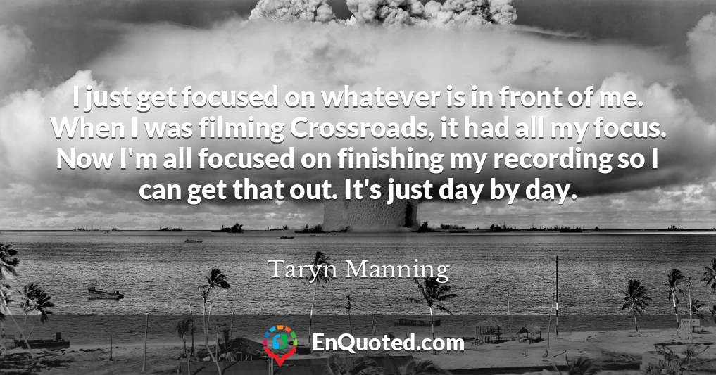 I just get focused on whatever is in front of me. When I was filming Crossroads, it had all my focus. Now I'm all focused on finishing my recording so I can get that out. It's just day by day.