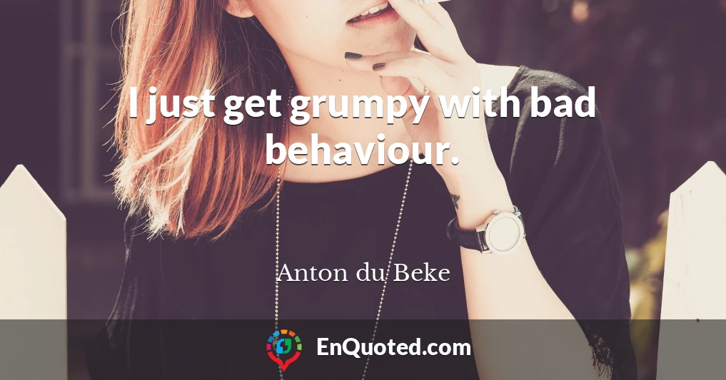 I just get grumpy with bad behaviour.