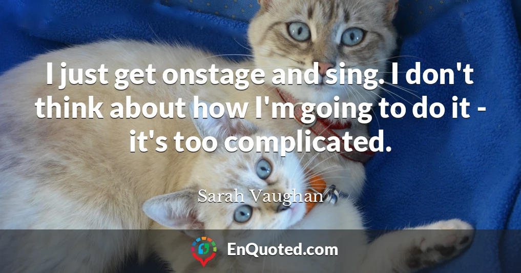 I just get onstage and sing. I don't think about how I'm going to do it - it's too complicated.