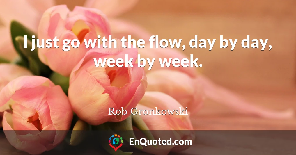 I just go with the flow, day by day, week by week.