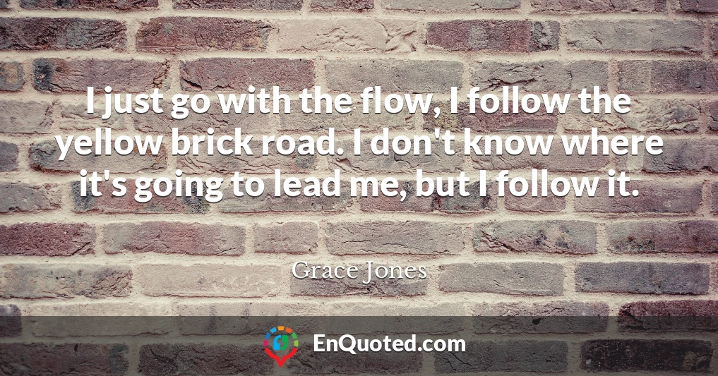 I just go with the flow, I follow the yellow brick road. I don't know where it's going to lead me, but I follow it.