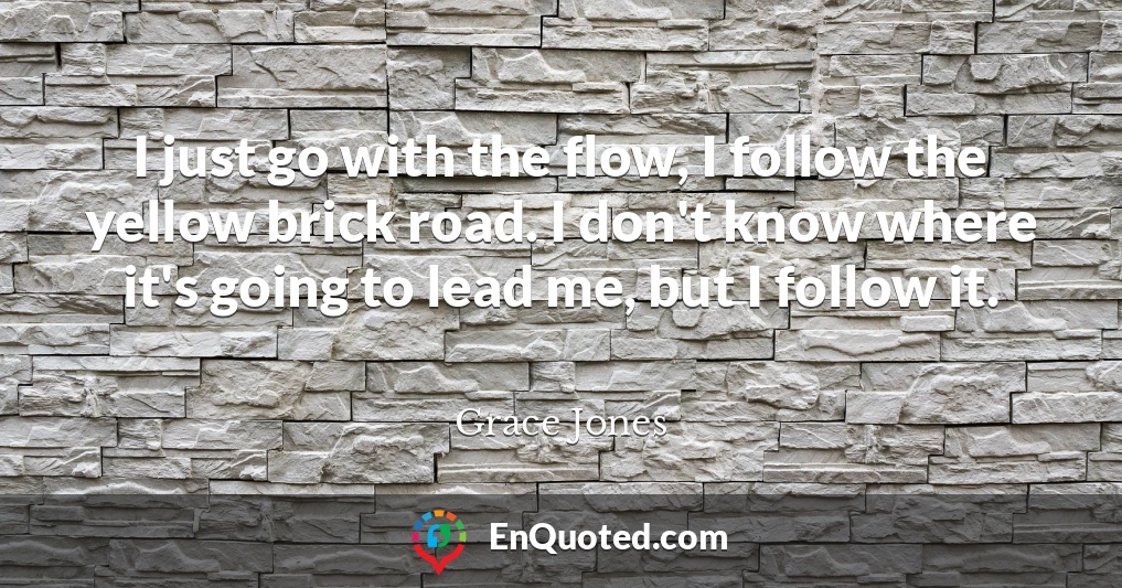 I just go with the flow, I follow the yellow brick road. I don't know where it's going to lead me, but I follow it.