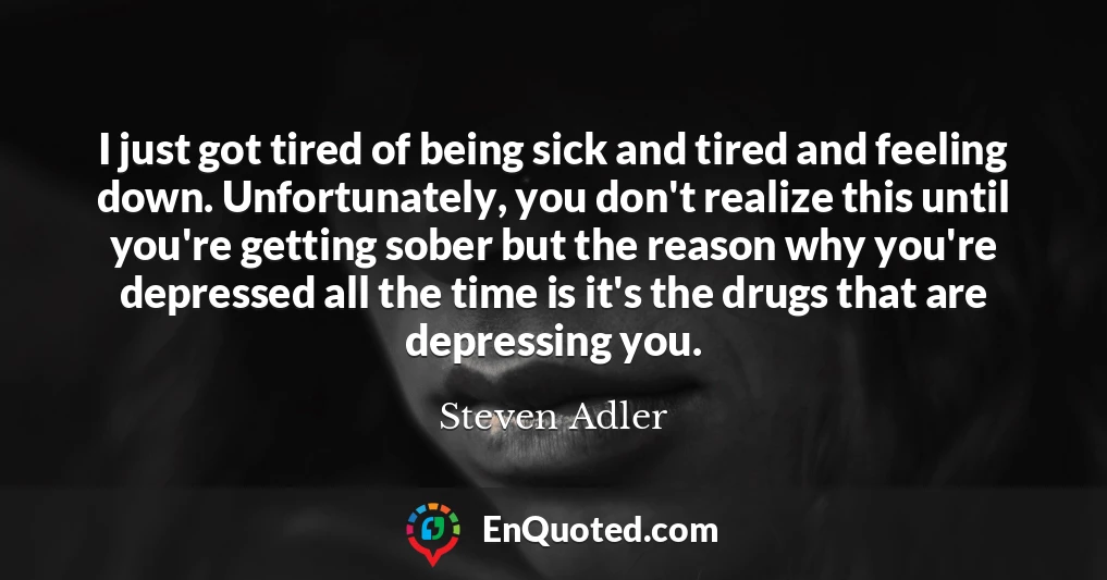 I just got tired of being sick and tired and feeling down. Unfortunately, you don't realize this until you're getting sober but the reason why you're depressed all the time is it's the drugs that are depressing you.