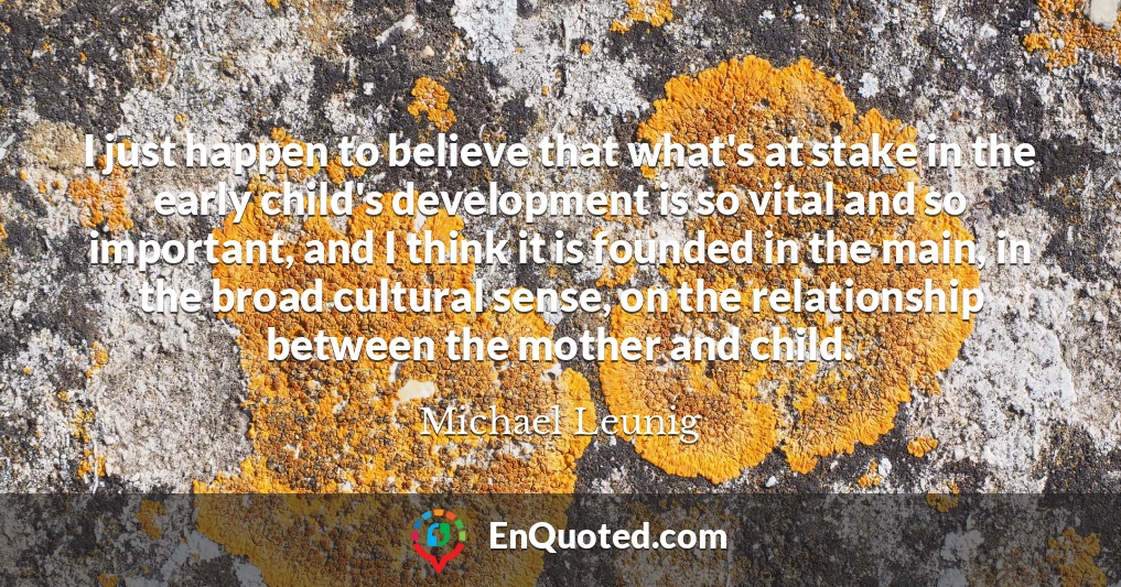 I just happen to believe that what's at stake in the early child's development is so vital and so important, and I think it is founded in the main, in the broad cultural sense, on the relationship between the mother and child.