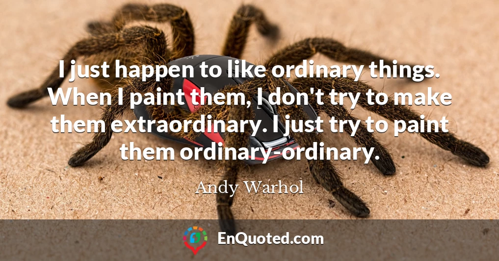 I just happen to like ordinary things. When I paint them, I don't try to make them extraordinary. I just try to paint them ordinary-ordinary.