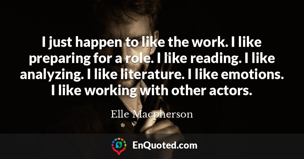 I just happen to like the work. I like preparing for a role. I like reading. I like analyzing. I like literature. I like emotions. I like working with other actors.