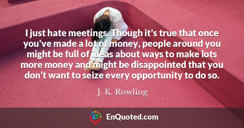 I just hate meetings. Though it's true that once you've made a lot of money, people around you might be full of ideas about ways to make lots more money and might be disappointed that you don't want to seize every opportunity to do so.