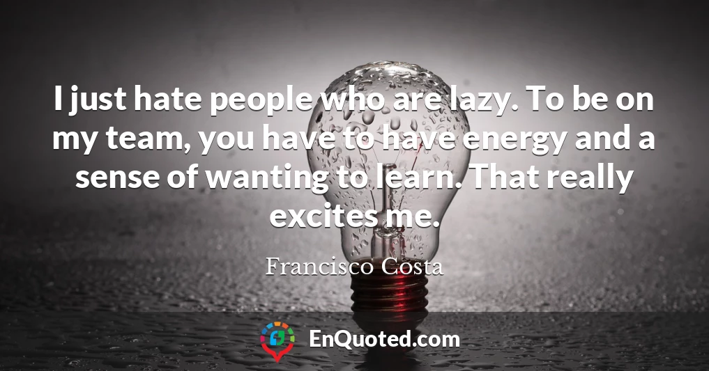 I just hate people who are lazy. To be on my team, you have to have energy and a sense of wanting to learn. That really excites me.
