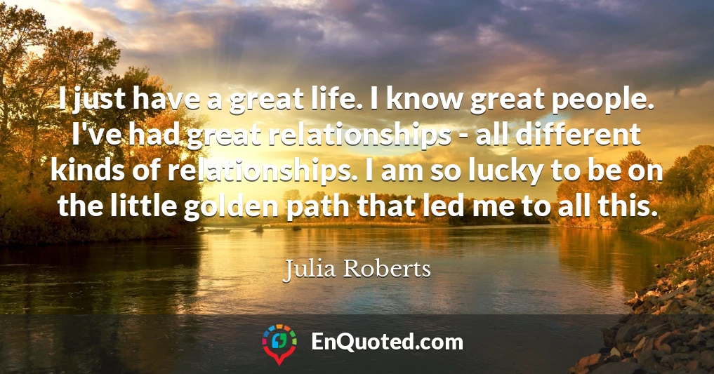 I just have a great life. I know great people. I've had great relationships - all different kinds of relationships. I am so lucky to be on the little golden path that led me to all this.