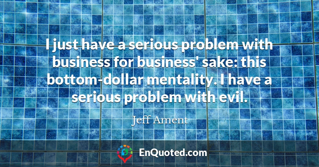 I just have a serious problem with business for business' sake: this bottom-dollar mentality. I have a serious problem with evil.