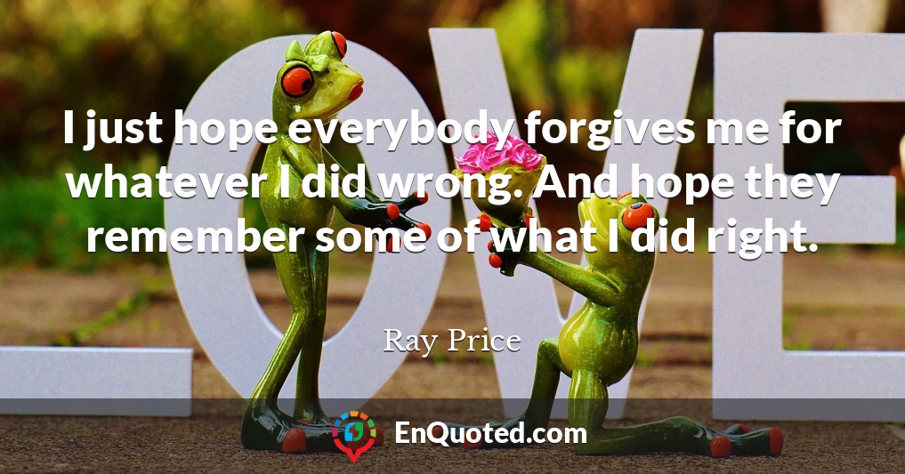 I just hope everybody forgives me for whatever I did wrong. And hope they remember some of what I did right.