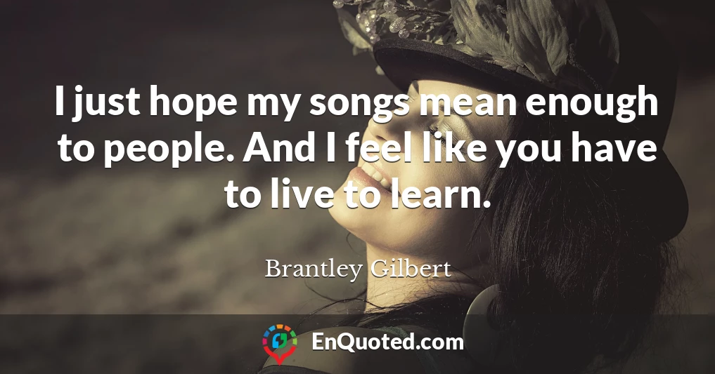 I just hope my songs mean enough to people. And I feel like you have to live to learn.