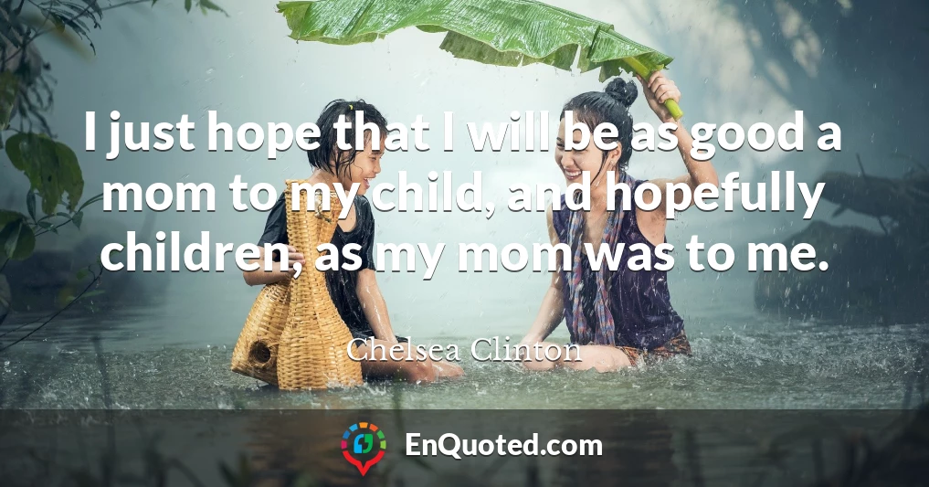 I just hope that I will be as good a mom to my child, and hopefully children, as my mom was to me.