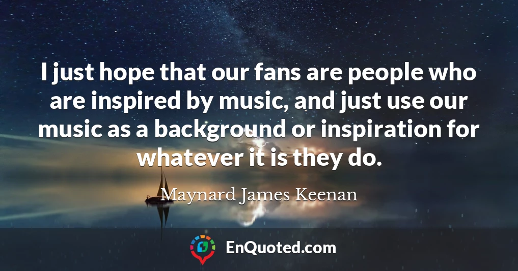 I just hope that our fans are people who are inspired by music, and just use our music as a background or inspiration for whatever it is they do.