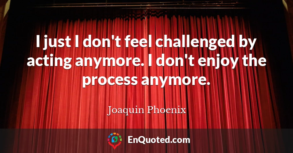 I just I don't feel challenged by acting anymore. I don't enjoy the process anymore.