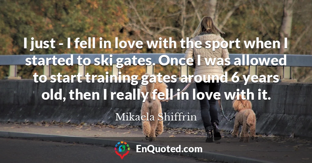 I just - I fell in love with the sport when I started to ski gates. Once I was allowed to start training gates around 6 years old, then I really fell in love with it.