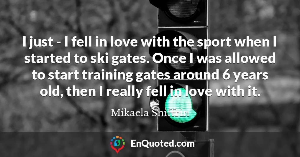 I just - I fell in love with the sport when I started to ski gates. Once I was allowed to start training gates around 6 years old, then I really fell in love with it.