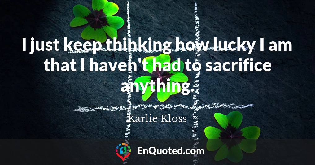 I just keep thinking how lucky I am that I haven't had to sacrifice anything.