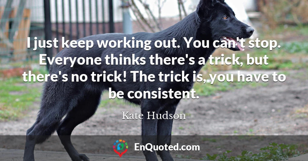 I just keep working out. You can't stop. Everyone thinks there's a trick, but there's no trick! The trick is, you have to be consistent.