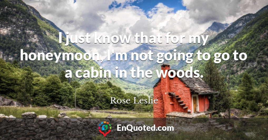 I just know that for my honeymoon, I'm not going to go to a cabin in the woods.