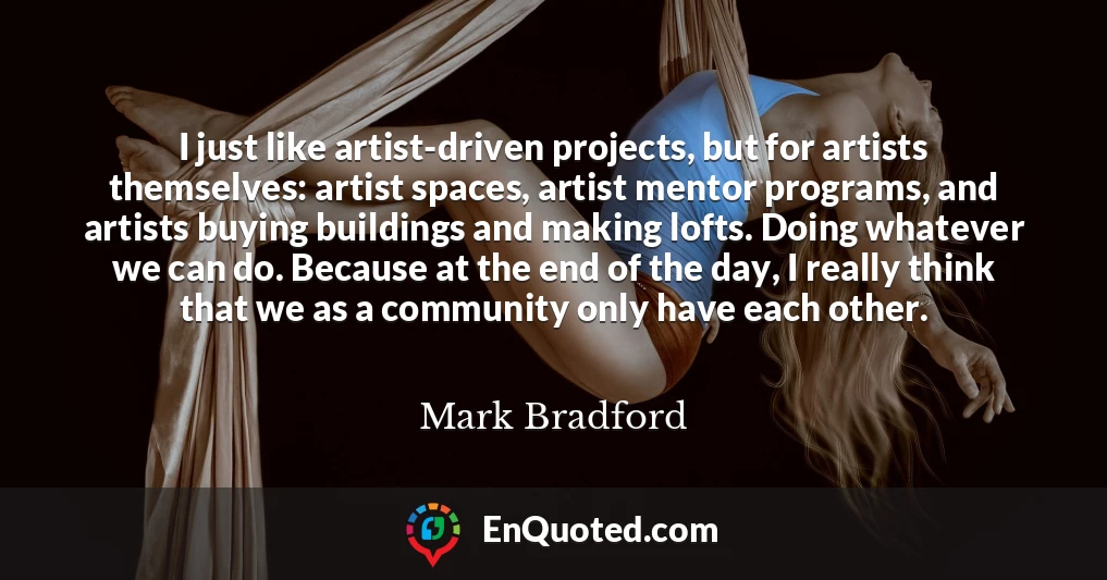 I just like artist-driven projects, but for artists themselves: artist spaces, artist mentor programs, and artists buying buildings and making lofts. Doing whatever we can do. Because at the end of the day, I really think that we as a community only have each other.