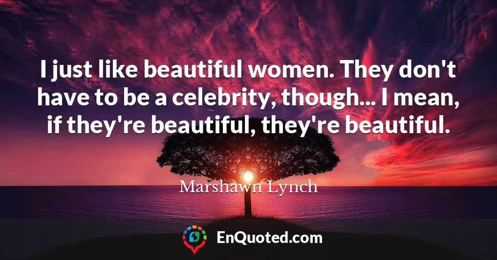 I just like beautiful women. They don't have to be a celebrity, though... I mean, if they're beautiful, they're beautiful.