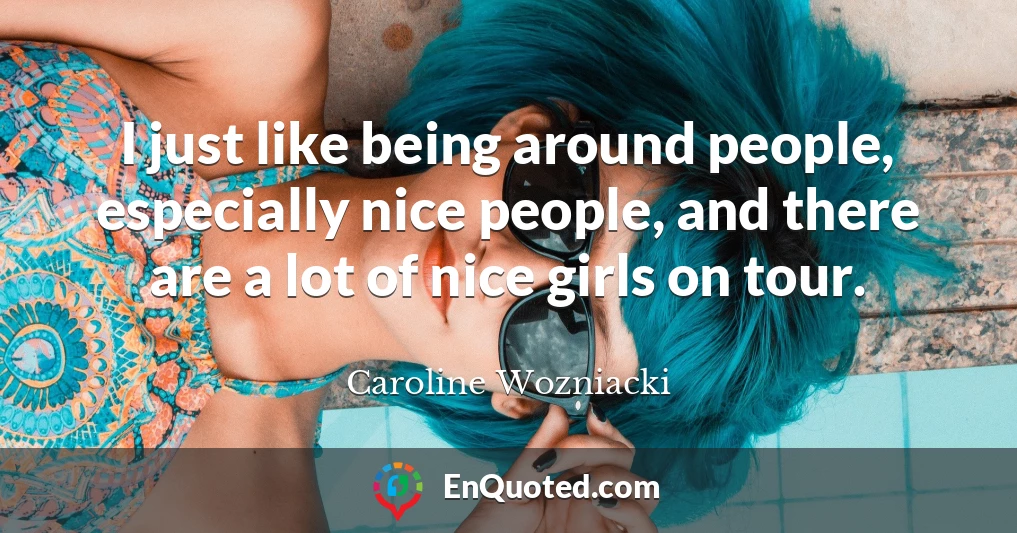 I just like being around people, especially nice people, and there are a lot of nice girls on tour.