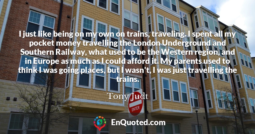 I just like being on my own on trains, traveling. I spent all my pocket money travelling the London Underground and Southern Railway, what used to be the Western region, and in Europe as much as I could afford it. My parents used to think I was going places, but I wasn't, I was just travelling the trains.