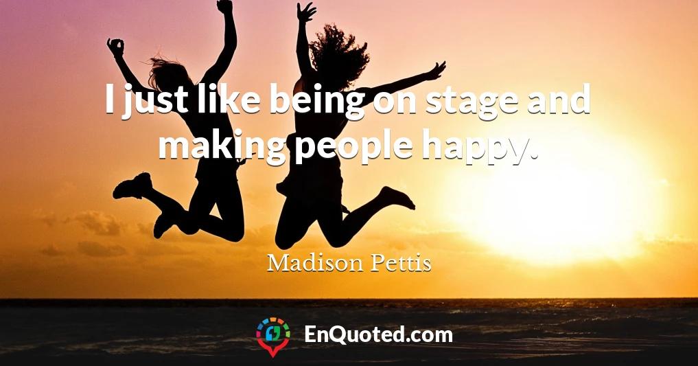 I just like being on stage and making people happy.