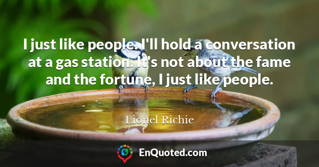 I just like people. I'll hold a conversation at a gas station. It's not about the fame and the fortune, I just like people.