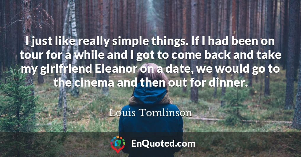 I just like really simple things. If I had been on tour for a while and I got to come back and take my girlfriend Eleanor on a date, we would go to the cinema and then out for dinner.
