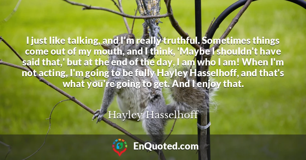 I just like talking, and I'm really truthful. Sometimes things come out of my mouth, and I think, 'Maybe I shouldn't have said that,' but at the end of the day, I am who I am! When I'm not acting, I'm going to be fully Hayley Hasselhoff, and that's what you're going to get. And I enjoy that.