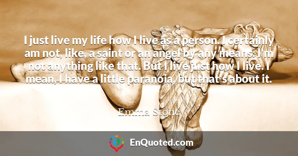 I just live my life how I live as a person. I certainly am not, like, a saint or an angel by any means. I'm not anything like that. But I live just how I live. I mean, I have a little paranoia, but that's about it.