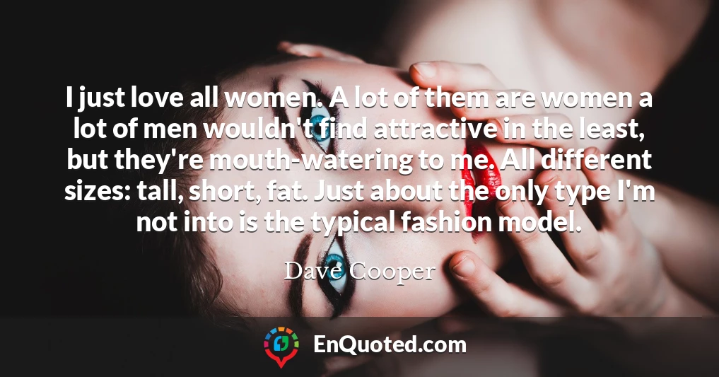 I just love all women. A lot of them are women a lot of men wouldn't find attractive in the least, but they're mouth-watering to me. All different sizes: tall, short, fat. Just about the only type I'm not into is the typical fashion model.