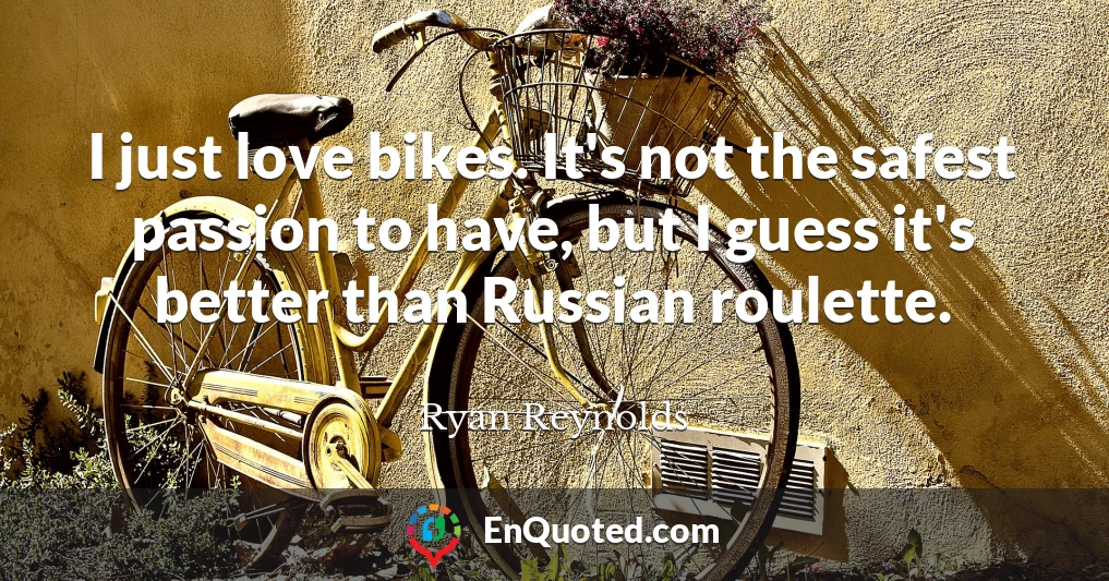 I just love bikes. It's not the safest passion to have, but I guess it's better than Russian roulette.