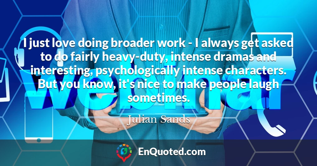 I just love doing broader work - I always get asked to do fairly heavy-duty, intense dramas and interesting, psychologically intense characters. But you know, it's nice to make people laugh sometimes.