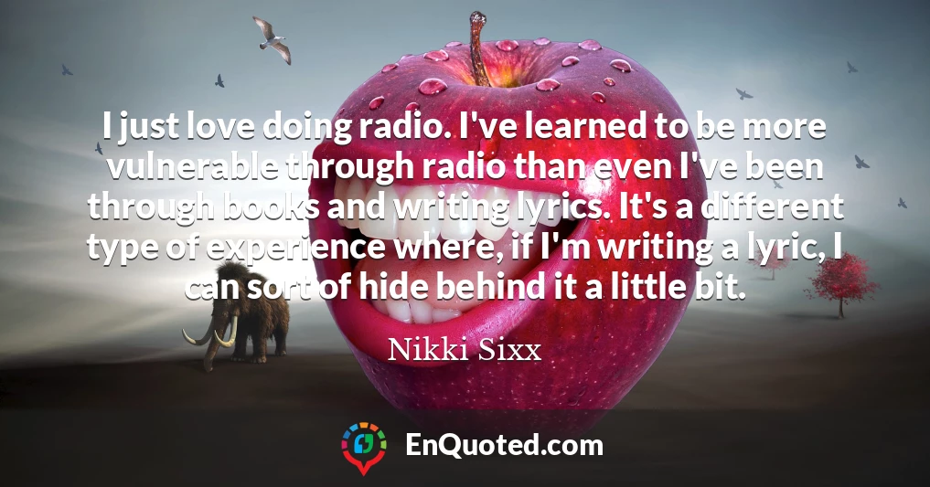 I just love doing radio. I've learned to be more vulnerable through radio than even I've been through books and writing lyrics. It's a different type of experience where, if I'm writing a lyric, I can sort of hide behind it a little bit.