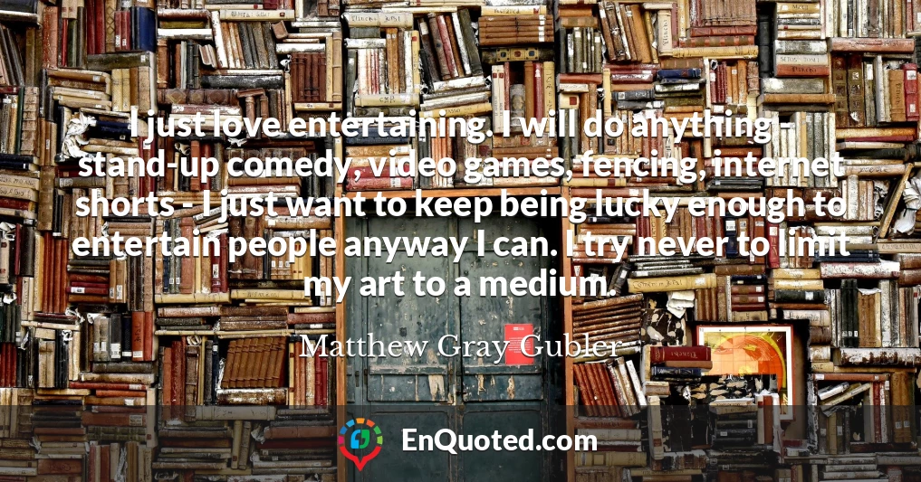 I just love entertaining. I will do anything - stand-up comedy, video games, fencing, internet shorts - I just want to keep being lucky enough to entertain people anyway I can. I try never to limit my art to a medium.