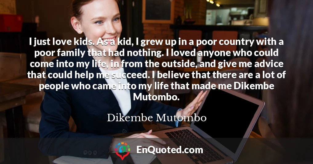 I just love kids. As a kid, I grew up in a poor country with a poor family that had nothing. I loved anyone who could come into my life, in from the outside, and give me advice that could help me succeed. I believe that there are a lot of people who came into my life that made me Dikembe Mutombo.