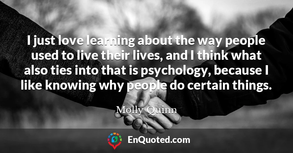 I just love learning about the way people used to live their lives, and I think what also ties into that is psychology, because I like knowing why people do certain things.