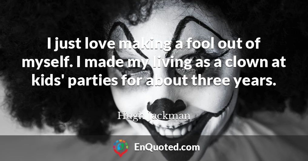 I just love making a fool out of myself. I made my living as a clown at kids' parties for about three years.