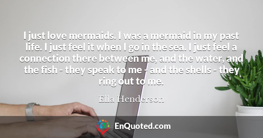 I just love mermaids. I was a mermaid in my past life. I just feel it when I go in the sea. I just feel a connection there between me, and the water, and the fish - they speak to me - and the shells - they ring out to me.