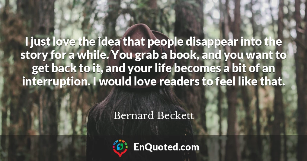 I just love the idea that people disappear into the story for a while. You grab a book, and you want to get back to it, and your life becomes a bit of an interruption. I would love readers to feel like that.