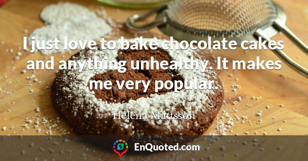I just love to bake chocolate cakes and anything unhealthy. It makes me very popular.