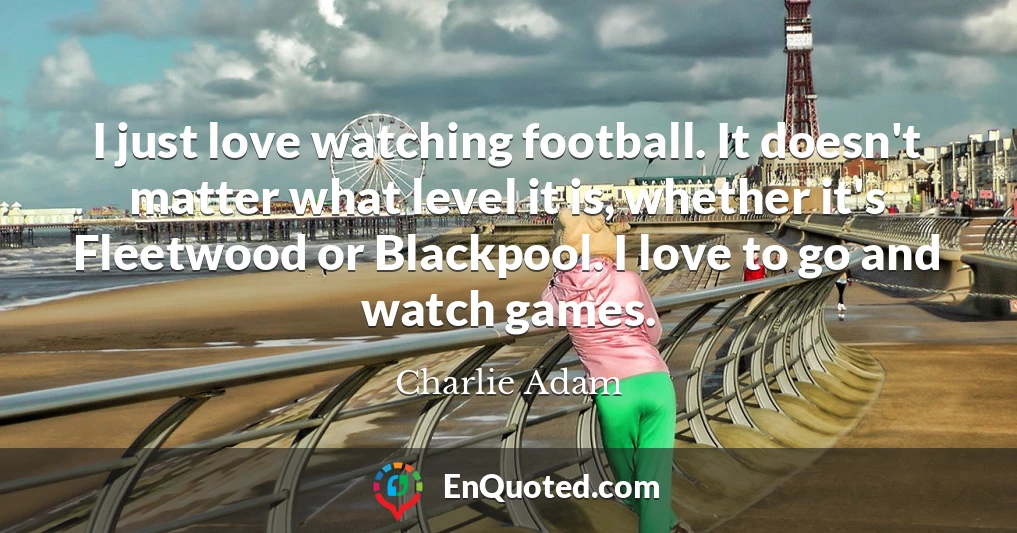 I just love watching football. It doesn't matter what level it is, whether it's Fleetwood or Blackpool. I love to go and watch games.
