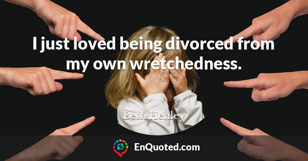 I just loved being divorced from my own wretchedness.