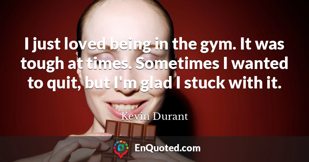 I just loved being in the gym. It was tough at times. Sometimes I wanted to quit, but I'm glad I stuck with it.