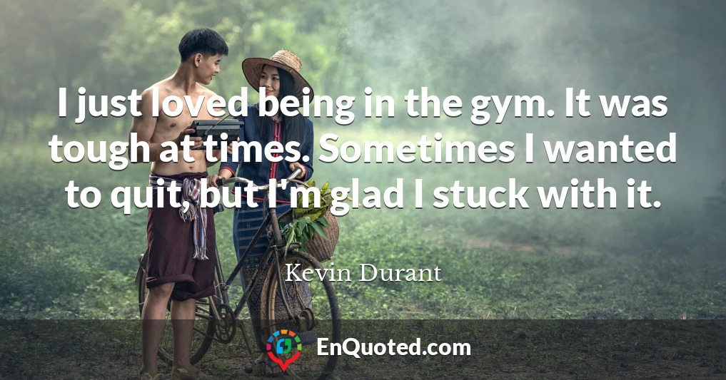 I just loved being in the gym. It was tough at times. Sometimes I wanted to quit, but I'm glad I stuck with it.