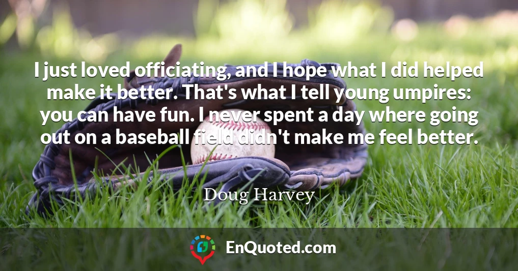 I just loved officiating, and I hope what I did helped make it better. That's what I tell young umpires: you can have fun. I never spent a day where going out on a baseball field didn't make me feel better.